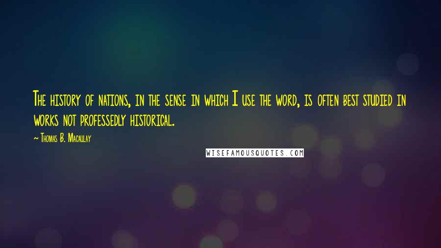 Thomas B. Macaulay Quotes: The history of nations, in the sense in which I use the word, is often best studied in works not professedly historical.