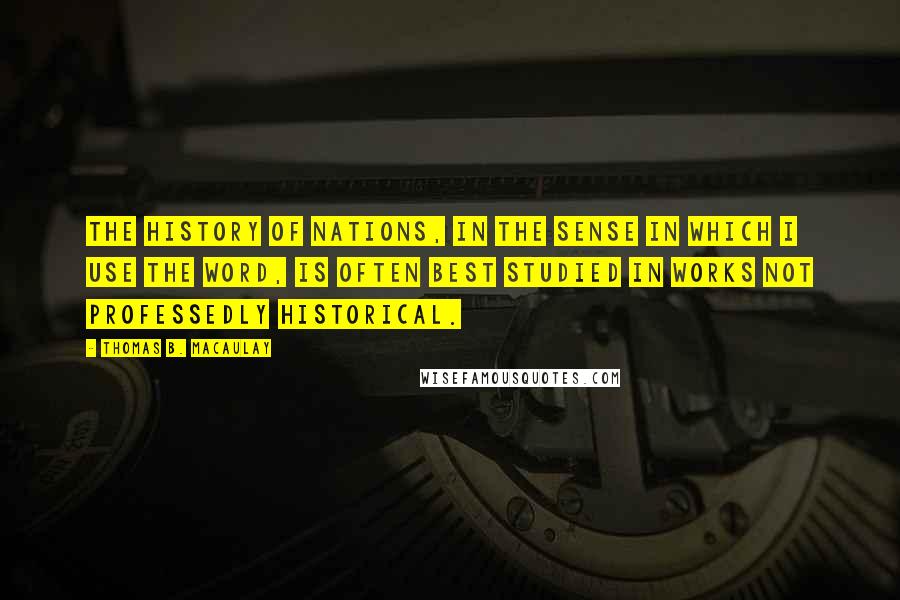 Thomas B. Macaulay Quotes: The history of nations, in the sense in which I use the word, is often best studied in works not professedly historical.