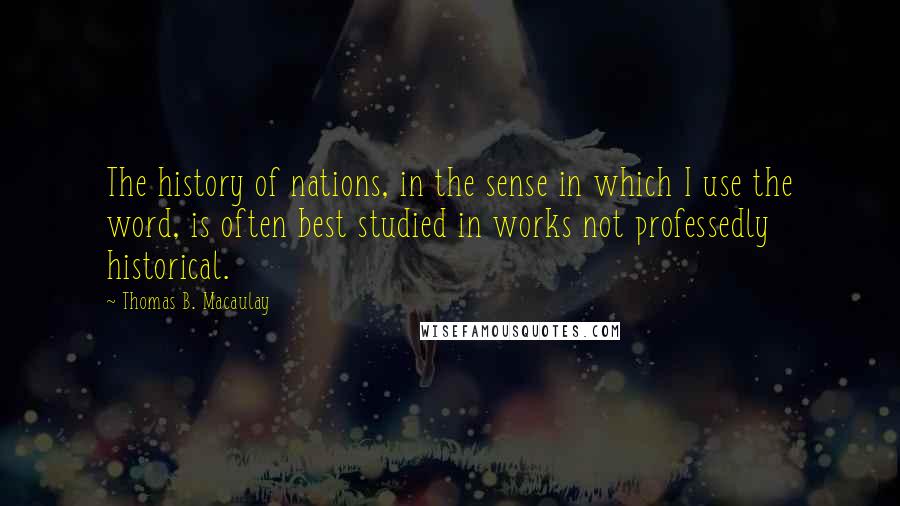 Thomas B. Macaulay Quotes: The history of nations, in the sense in which I use the word, is often best studied in works not professedly historical.