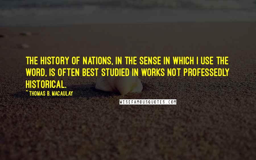 Thomas B. Macaulay Quotes: The history of nations, in the sense in which I use the word, is often best studied in works not professedly historical.