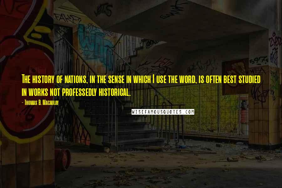 Thomas B. Macaulay Quotes: The history of nations, in the sense in which I use the word, is often best studied in works not professedly historical.