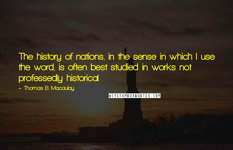 Thomas B. Macaulay Quotes: The history of nations, in the sense in which I use the word, is often best studied in works not professedly historical.