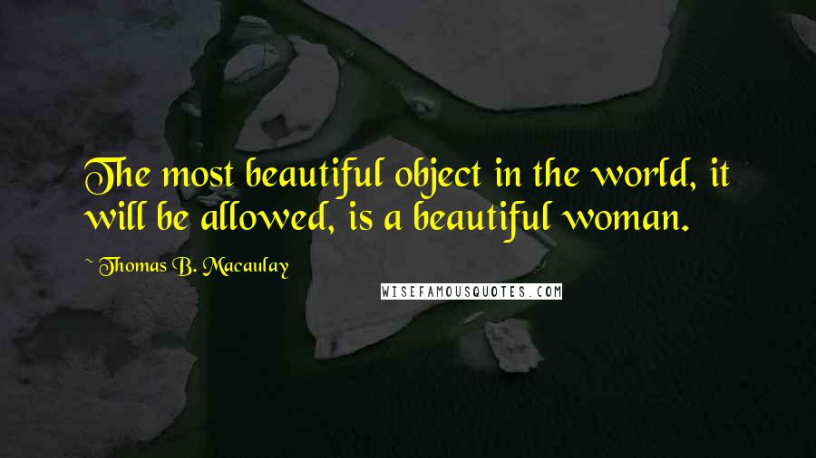 Thomas B. Macaulay Quotes: The most beautiful object in the world, it will be allowed, is a beautiful woman.