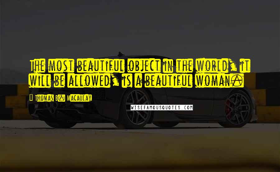 Thomas B. Macaulay Quotes: The most beautiful object in the world, it will be allowed, is a beautiful woman.
