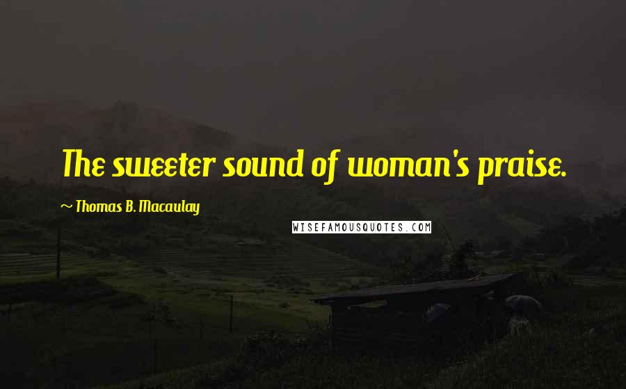 Thomas B. Macaulay Quotes: The sweeter sound of woman's praise.