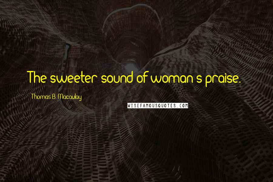 Thomas B. Macaulay Quotes: The sweeter sound of woman's praise.