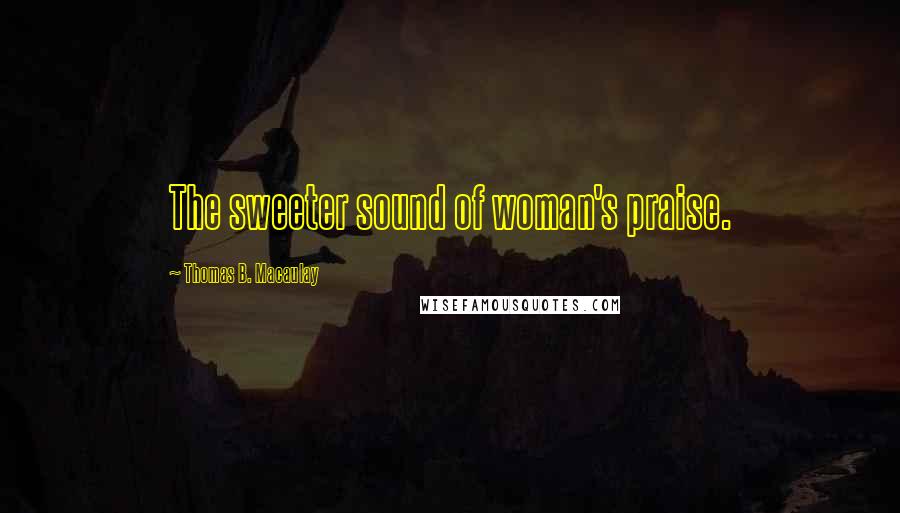 Thomas B. Macaulay Quotes: The sweeter sound of woman's praise.