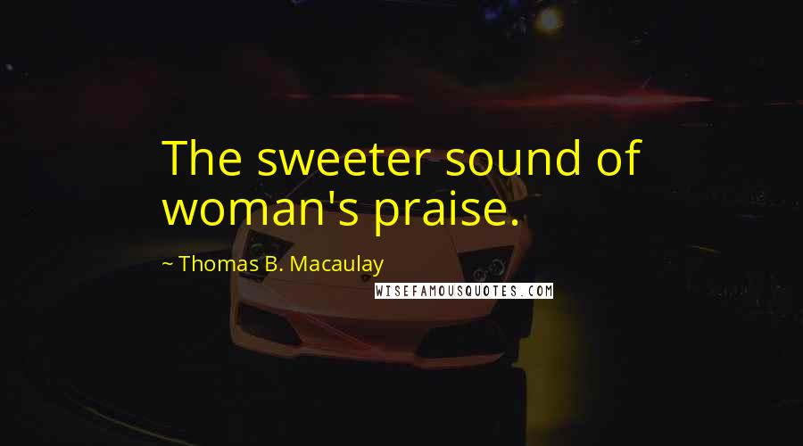 Thomas B. Macaulay Quotes: The sweeter sound of woman's praise.