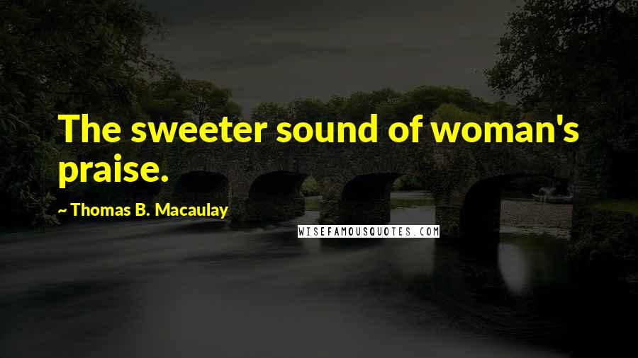 Thomas B. Macaulay Quotes: The sweeter sound of woman's praise.