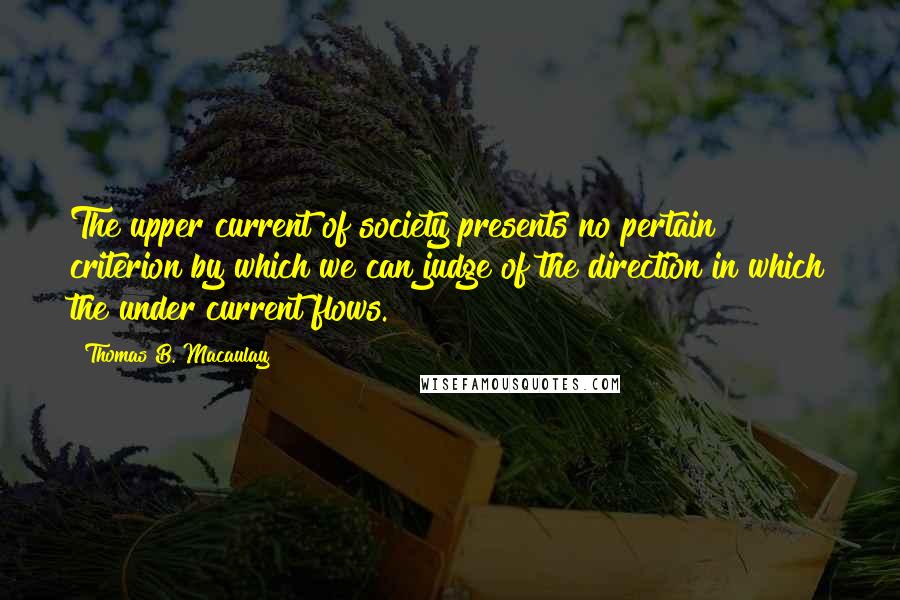 Thomas B. Macaulay Quotes: The upper current of society presents no pertain criterion by which we can judge of the direction in which the under current flows.