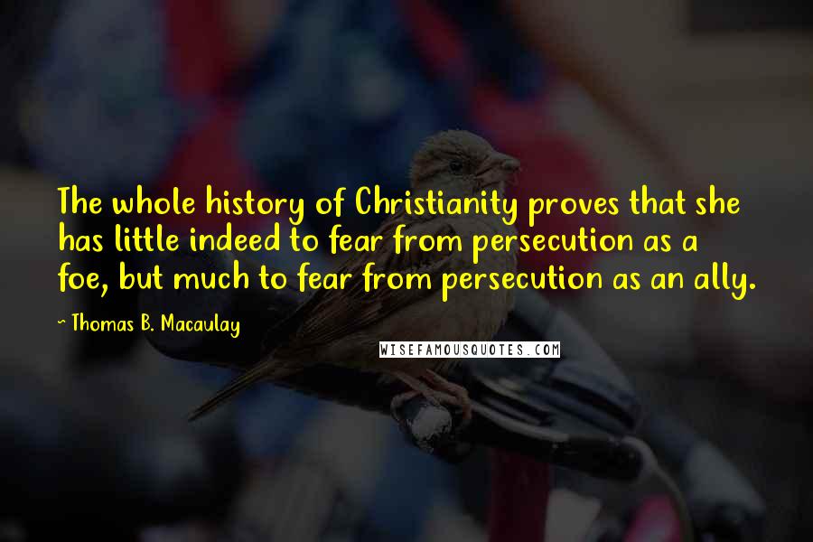 Thomas B. Macaulay Quotes: The whole history of Christianity proves that she has little indeed to fear from persecution as a foe, but much to fear from persecution as an ally.