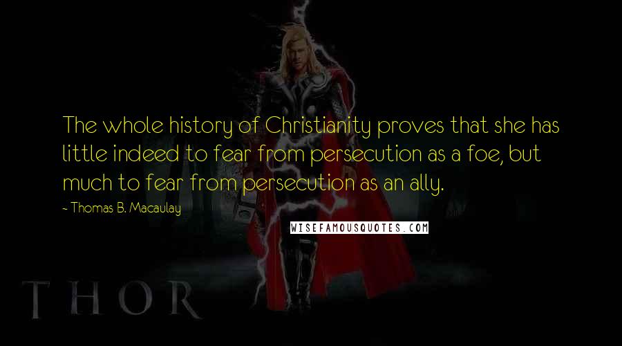 Thomas B. Macaulay Quotes: The whole history of Christianity proves that she has little indeed to fear from persecution as a foe, but much to fear from persecution as an ally.