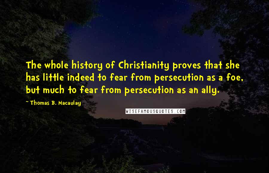 Thomas B. Macaulay Quotes: The whole history of Christianity proves that she has little indeed to fear from persecution as a foe, but much to fear from persecution as an ally.