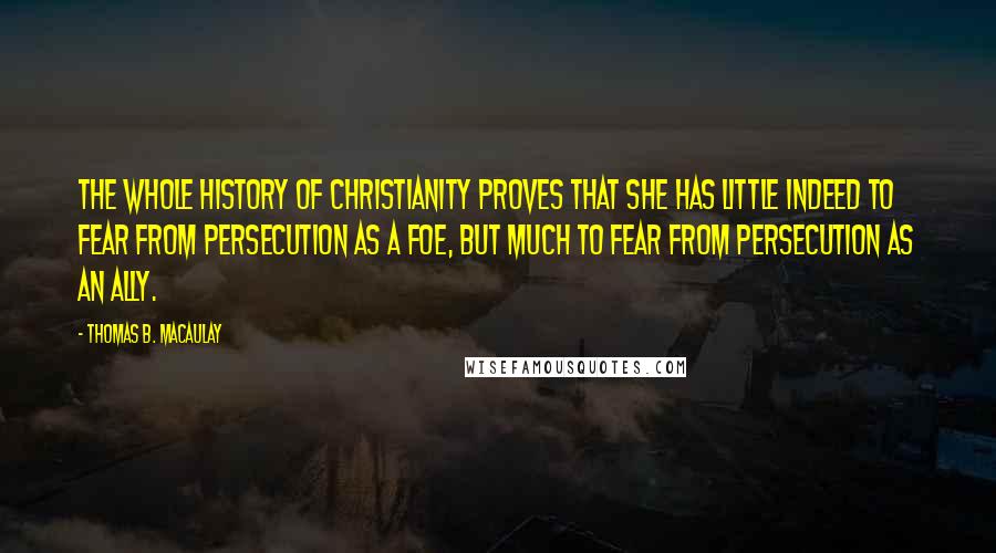 Thomas B. Macaulay Quotes: The whole history of Christianity proves that she has little indeed to fear from persecution as a foe, but much to fear from persecution as an ally.