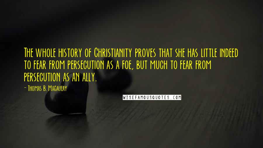 Thomas B. Macaulay Quotes: The whole history of Christianity proves that she has little indeed to fear from persecution as a foe, but much to fear from persecution as an ally.