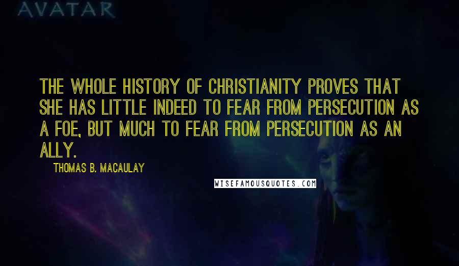 Thomas B. Macaulay Quotes: The whole history of Christianity proves that she has little indeed to fear from persecution as a foe, but much to fear from persecution as an ally.