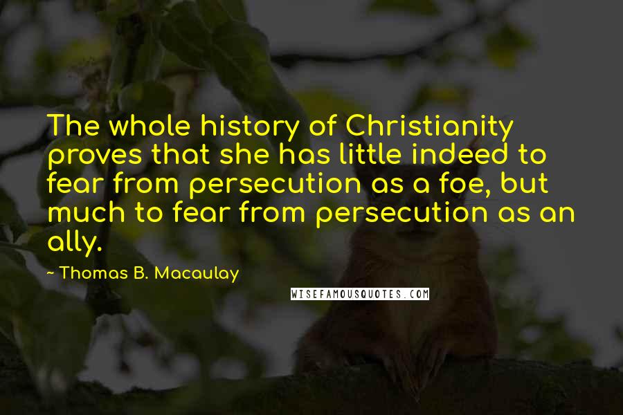 Thomas B. Macaulay Quotes: The whole history of Christianity proves that she has little indeed to fear from persecution as a foe, but much to fear from persecution as an ally.