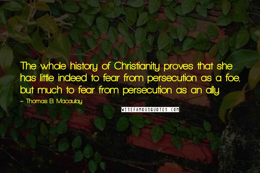 Thomas B. Macaulay Quotes: The whole history of Christianity proves that she has little indeed to fear from persecution as a foe, but much to fear from persecution as an ally.