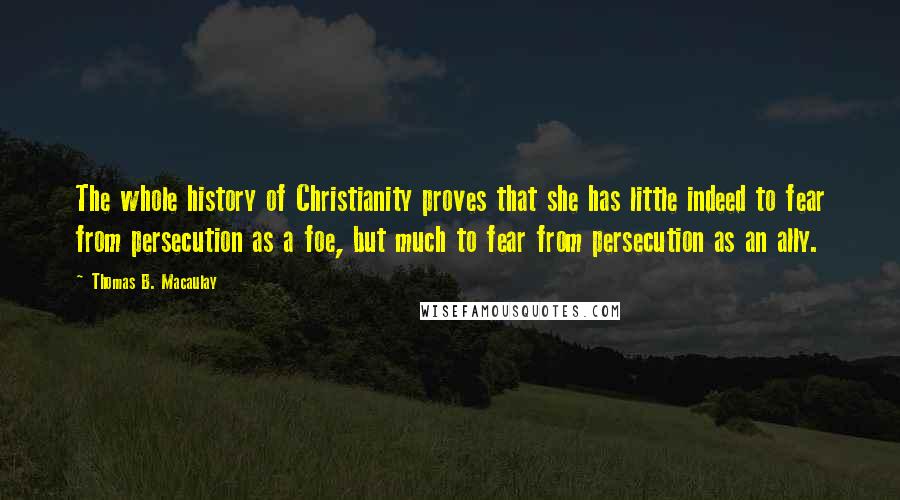 Thomas B. Macaulay Quotes: The whole history of Christianity proves that she has little indeed to fear from persecution as a foe, but much to fear from persecution as an ally.