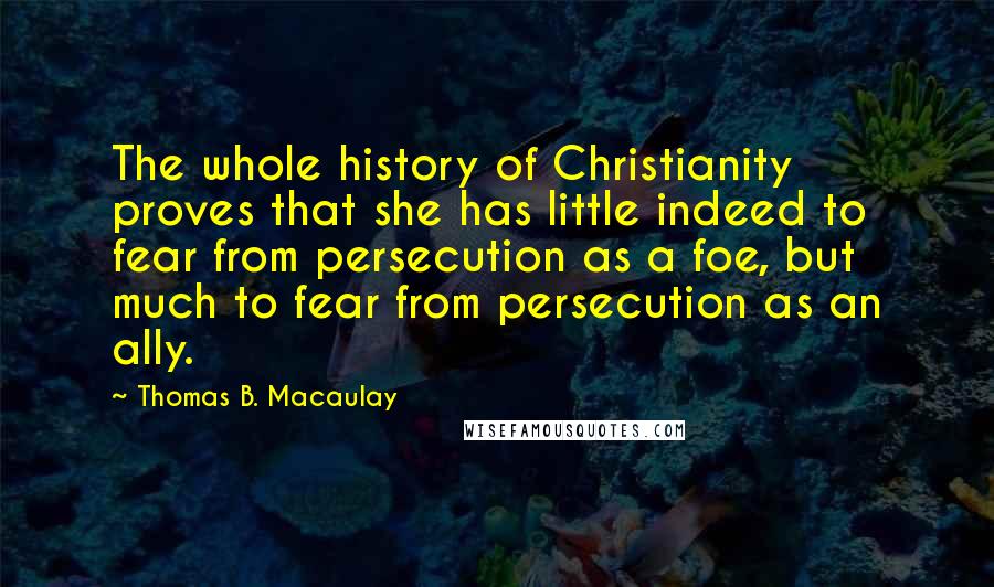 Thomas B. Macaulay Quotes: The whole history of Christianity proves that she has little indeed to fear from persecution as a foe, but much to fear from persecution as an ally.