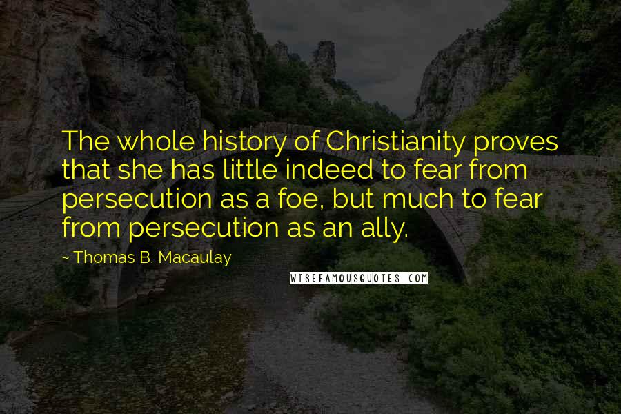 Thomas B. Macaulay Quotes: The whole history of Christianity proves that she has little indeed to fear from persecution as a foe, but much to fear from persecution as an ally.