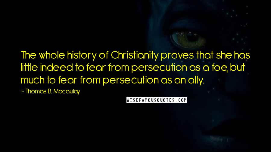 Thomas B. Macaulay Quotes: The whole history of Christianity proves that she has little indeed to fear from persecution as a foe, but much to fear from persecution as an ally.