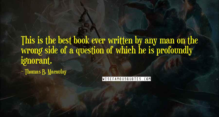 Thomas B. Macaulay Quotes: This is the best book ever written by any man on the wrong side of a question of which he is profoundly ignorant.