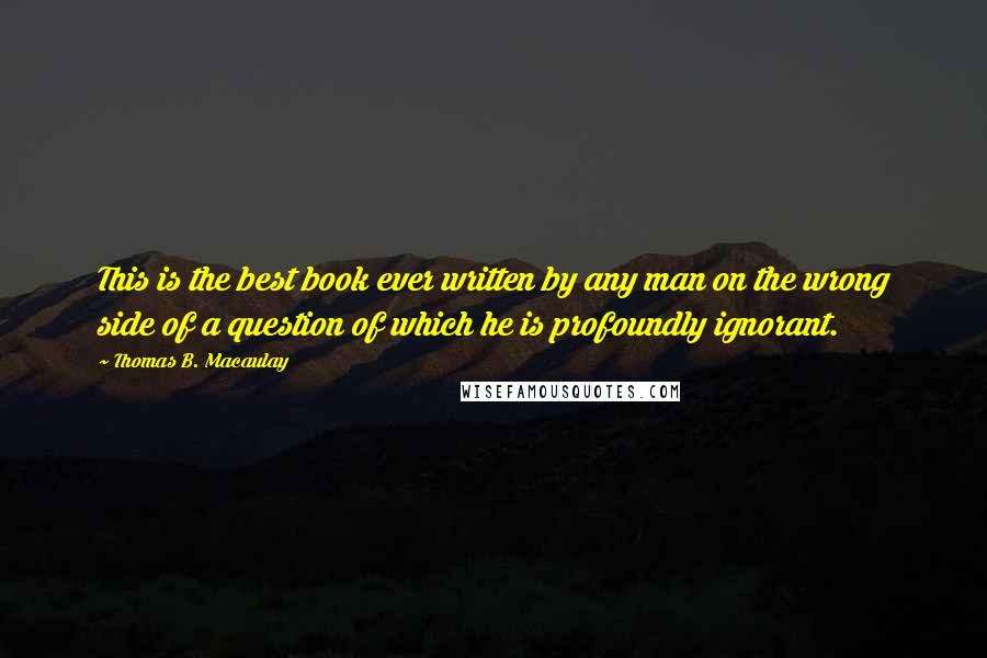 Thomas B. Macaulay Quotes: This is the best book ever written by any man on the wrong side of a question of which he is profoundly ignorant.