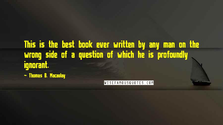 Thomas B. Macaulay Quotes: This is the best book ever written by any man on the wrong side of a question of which he is profoundly ignorant.