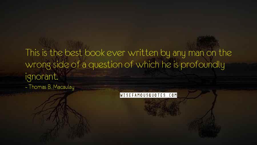 Thomas B. Macaulay Quotes: This is the best book ever written by any man on the wrong side of a question of which he is profoundly ignorant.