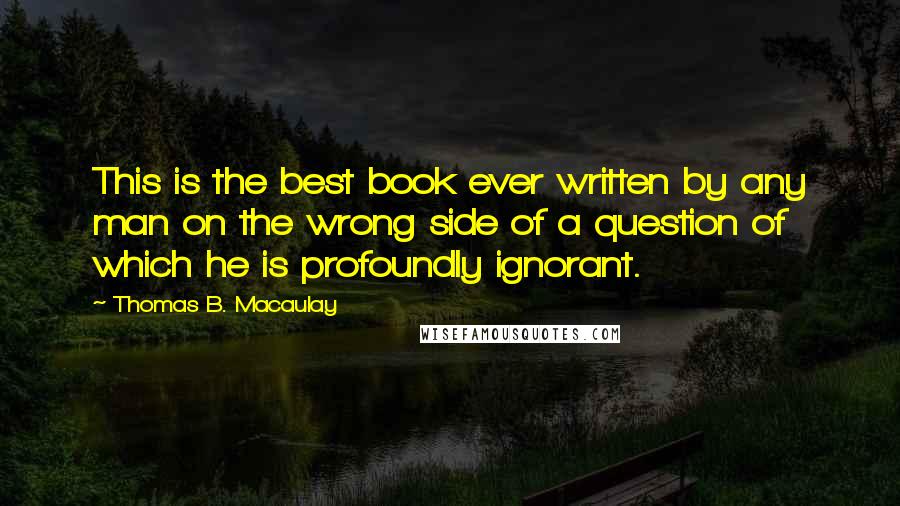 Thomas B. Macaulay Quotes: This is the best book ever written by any man on the wrong side of a question of which he is profoundly ignorant.