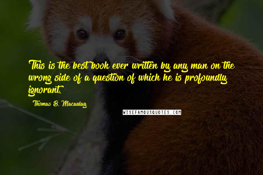 Thomas B. Macaulay Quotes: This is the best book ever written by any man on the wrong side of a question of which he is profoundly ignorant.