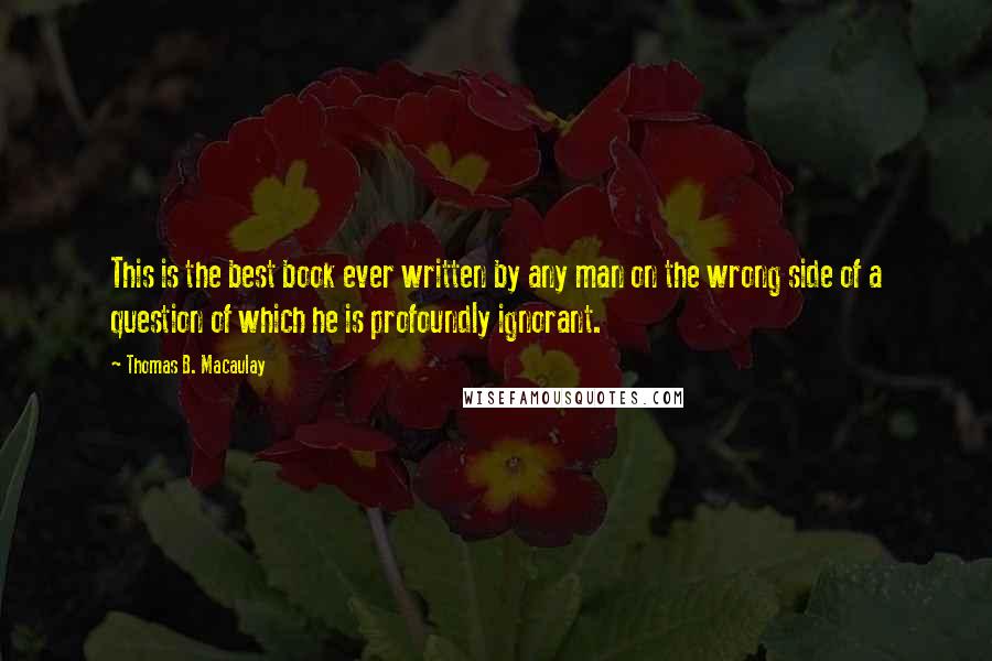 Thomas B. Macaulay Quotes: This is the best book ever written by any man on the wrong side of a question of which he is profoundly ignorant.