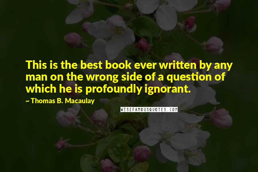 Thomas B. Macaulay Quotes: This is the best book ever written by any man on the wrong side of a question of which he is profoundly ignorant.