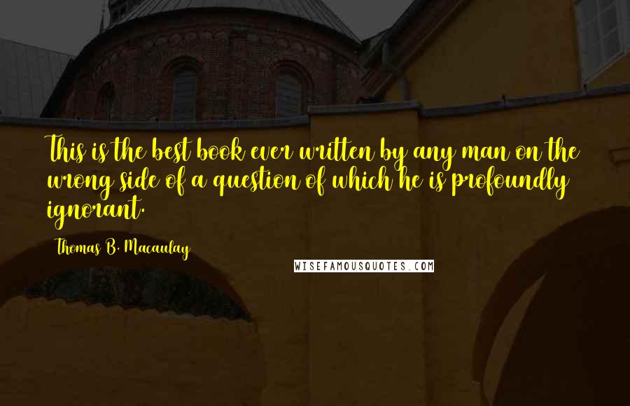 Thomas B. Macaulay Quotes: This is the best book ever written by any man on the wrong side of a question of which he is profoundly ignorant.