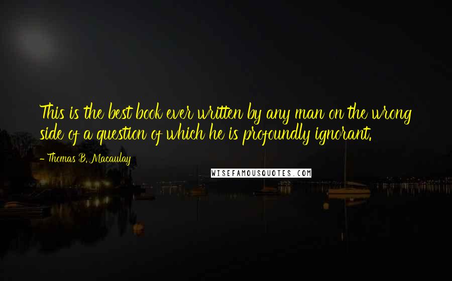 Thomas B. Macaulay Quotes: This is the best book ever written by any man on the wrong side of a question of which he is profoundly ignorant.