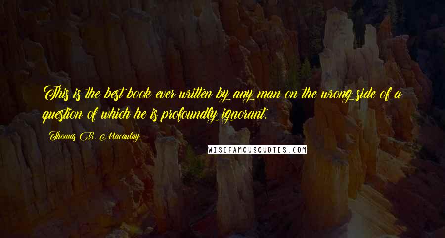 Thomas B. Macaulay Quotes: This is the best book ever written by any man on the wrong side of a question of which he is profoundly ignorant.