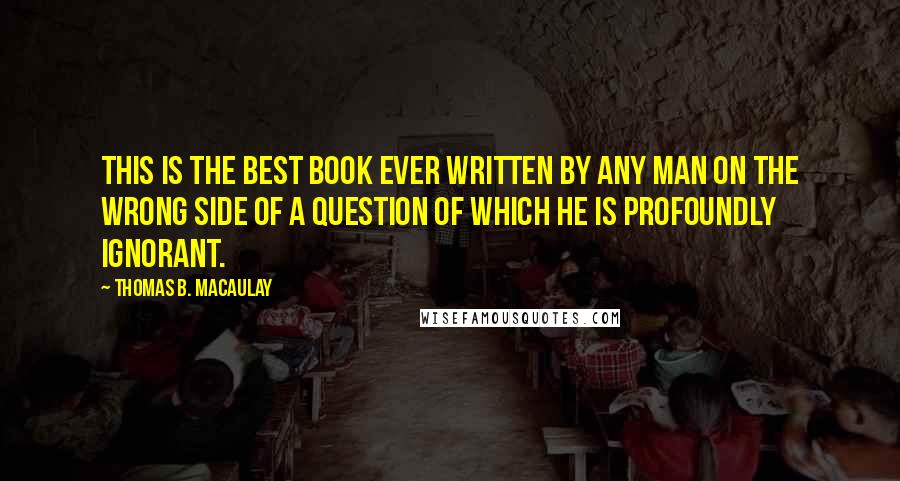 Thomas B. Macaulay Quotes: This is the best book ever written by any man on the wrong side of a question of which he is profoundly ignorant.