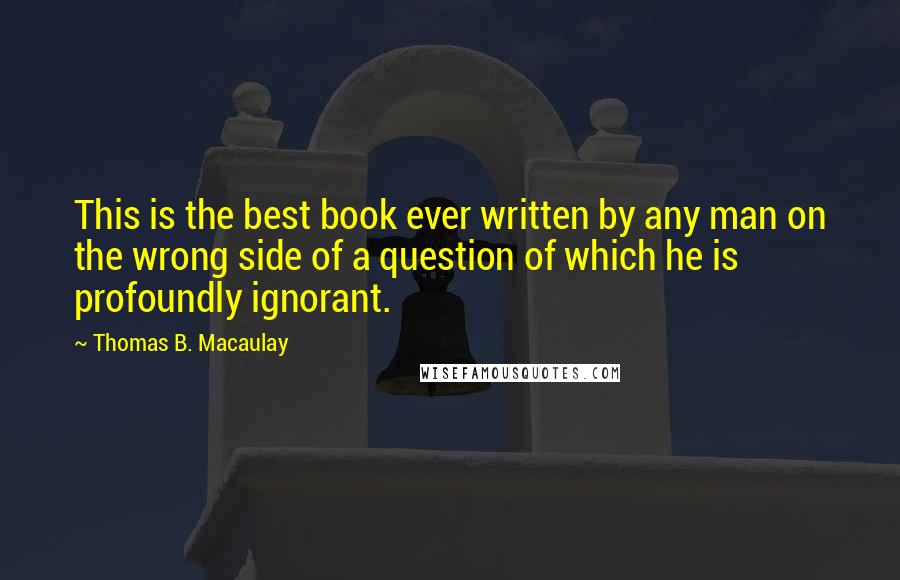 Thomas B. Macaulay Quotes: This is the best book ever written by any man on the wrong side of a question of which he is profoundly ignorant.