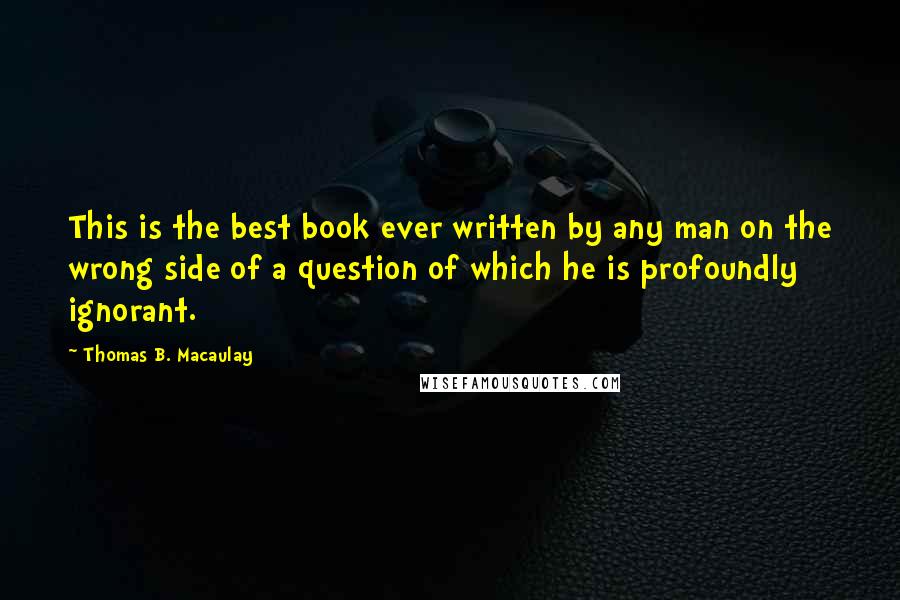 Thomas B. Macaulay Quotes: This is the best book ever written by any man on the wrong side of a question of which he is profoundly ignorant.