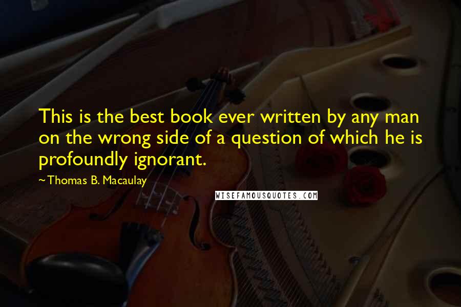 Thomas B. Macaulay Quotes: This is the best book ever written by any man on the wrong side of a question of which he is profoundly ignorant.