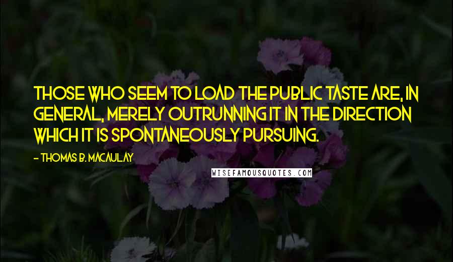 Thomas B. Macaulay Quotes: Those who seem to load the public taste are, in general, merely outrunning it in the direction which it is spontaneously pursuing.