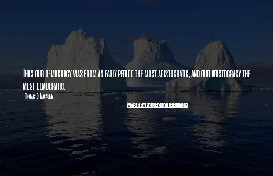 Thomas B. Macaulay Quotes: Thus our democracy was from an early period the most aristocratic, and our aristocracy the most democratic.