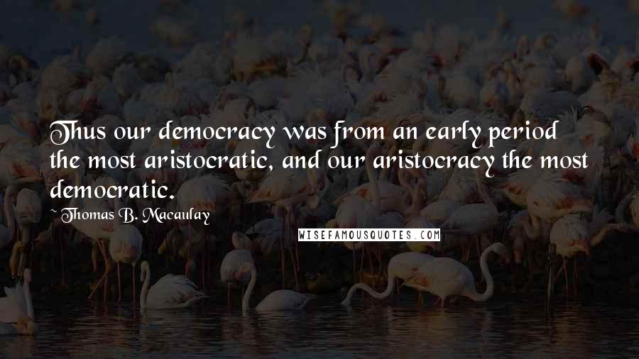 Thomas B. Macaulay Quotes: Thus our democracy was from an early period the most aristocratic, and our aristocracy the most democratic.