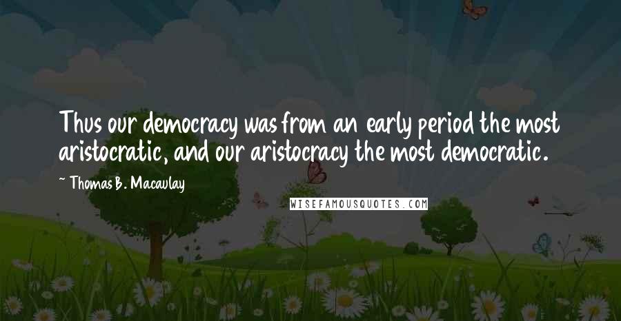 Thomas B. Macaulay Quotes: Thus our democracy was from an early period the most aristocratic, and our aristocracy the most democratic.