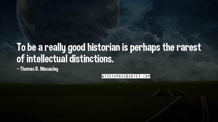 Thomas B. Macaulay Quotes: To be a really good historian is perhaps the rarest of intellectual distinctions.