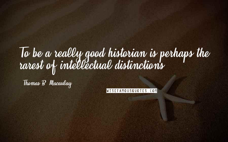 Thomas B. Macaulay Quotes: To be a really good historian is perhaps the rarest of intellectual distinctions.