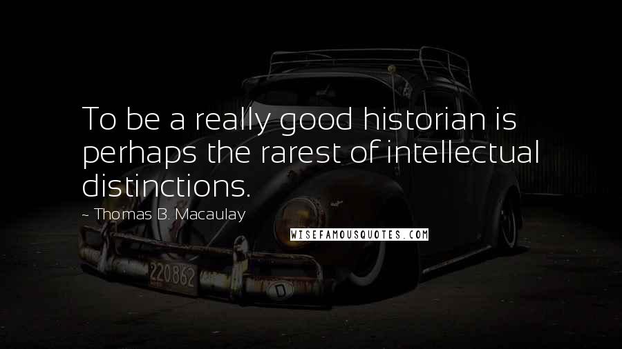 Thomas B. Macaulay Quotes: To be a really good historian is perhaps the rarest of intellectual distinctions.