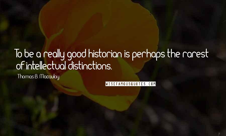 Thomas B. Macaulay Quotes: To be a really good historian is perhaps the rarest of intellectual distinctions.