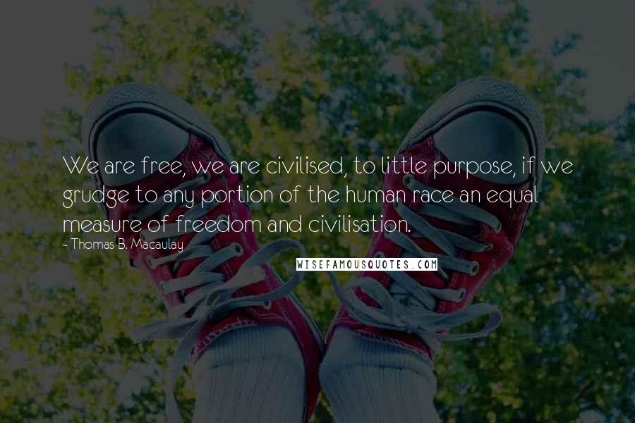 Thomas B. Macaulay Quotes: We are free, we are civilised, to little purpose, if we grudge to any portion of the human race an equal measure of freedom and civilisation.